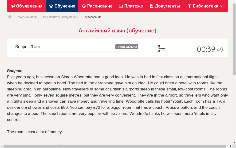 Five years ago, businessman Simon Woodroffe had a good idea. He was in bed in first class on an international flight when he decided to open a hotel. The bed in the aeroplane gave him an idea. He could open a hotel with rooms like the sleeping  area in an aeroplane.
Now travellers in some of Britain’s airports sleep in these small, low-cost rooms. The rooms are very small, only seven square metres, but they are very convenient. They are in the airport, so travellers who want only a night’s sleep and a shower can save money and travelling time. Woodroffe calls his hotel ‘Yotel’.
Each room has a TV, a desk and a shower and costs £50. You can pay £70 for a bigger room that has a couch. Press a button, and the couch changes to a bed.
The small rooms are very popular with travellers. Woodroffe thinks he will open more Yotels in city centres.
The rooms cost a lot of money.